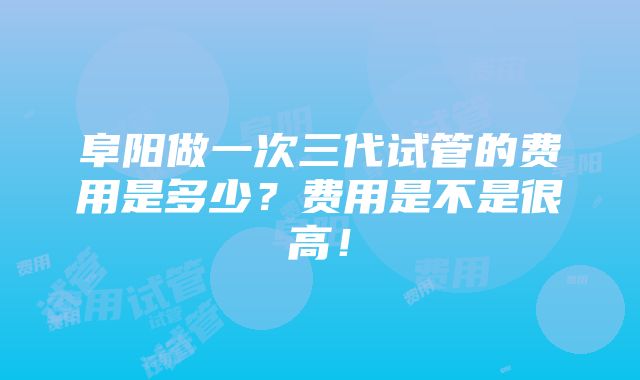 阜阳做一次三代试管的费用是多少？费用是不是很高！