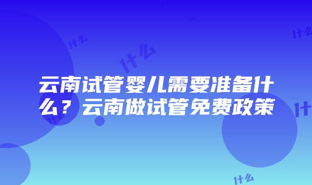 云南试管婴儿需要准备什么？云南做试管免费政策