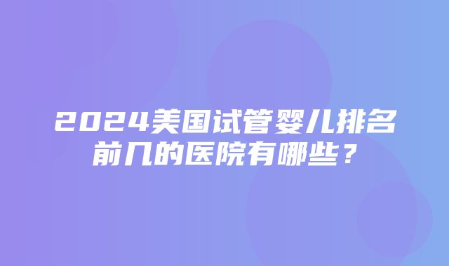 2024美国试管婴儿排名前几的医院有哪些？