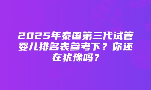 2025年泰国第三代试管婴儿排名表参考下？你还在犹豫吗？