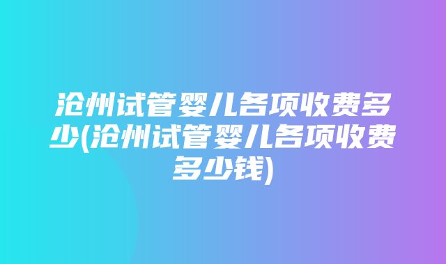 沧州试管婴儿各项收费多少(沧州试管婴儿各项收费多少钱)