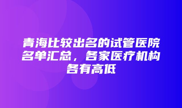 青海比较出名的试管医院名单汇总，各家医疗机构各有高低