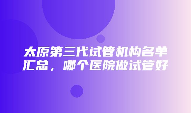 太原第三代试管机构名单汇总，哪个医院做试管好