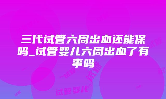 三代试管六周出血还能保吗_试管婴儿六周出血了有事吗