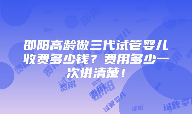 邵阳高龄做三代试管婴儿收费多少钱？费用多少一次讲清楚！