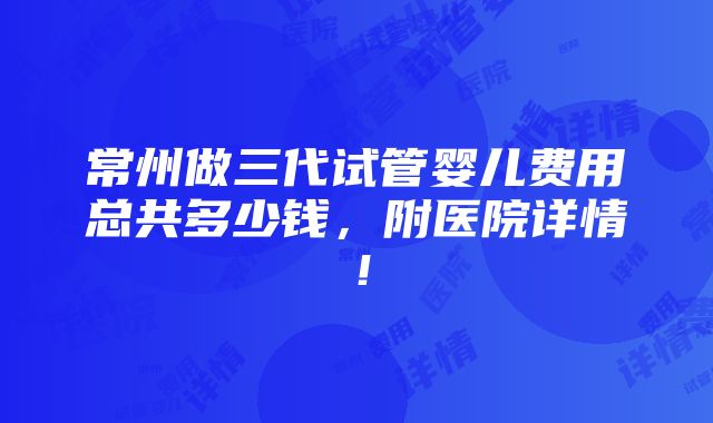 常州做三代试管婴儿费用总共多少钱，附医院详情！