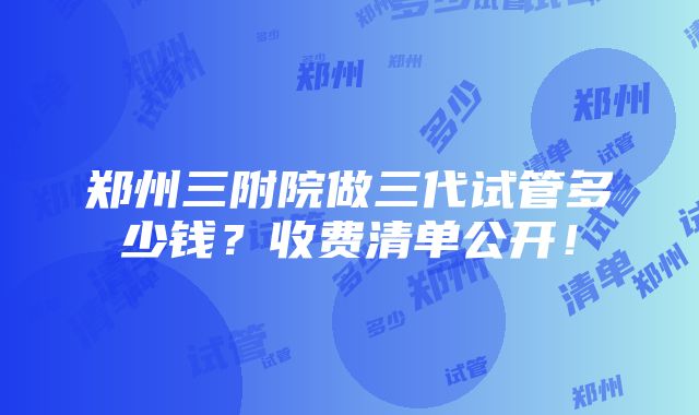 郑州三附院做三代试管多少钱？收费清单公开！