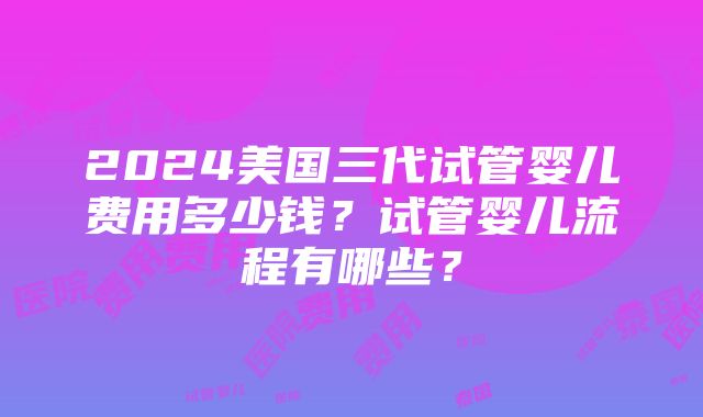 2024美国三代试管婴儿费用多少钱？试管婴儿流程有哪些？