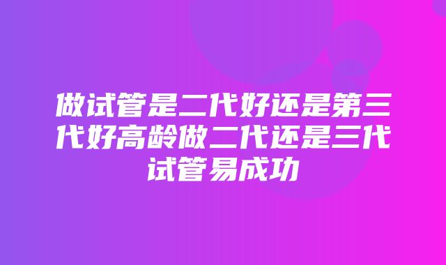 做试管是二代好还是第三代好高龄做二代还是三代试管易成功