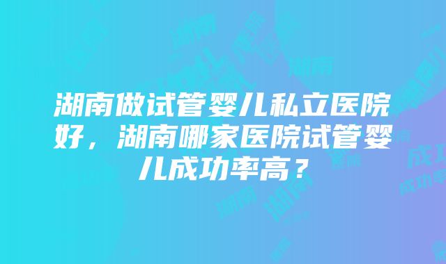 湖南做试管婴儿私立医院好，湖南哪家医院试管婴儿成功率高？