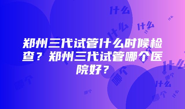 郑州三代试管什么时候检查？郑州三代试管哪个医院好？