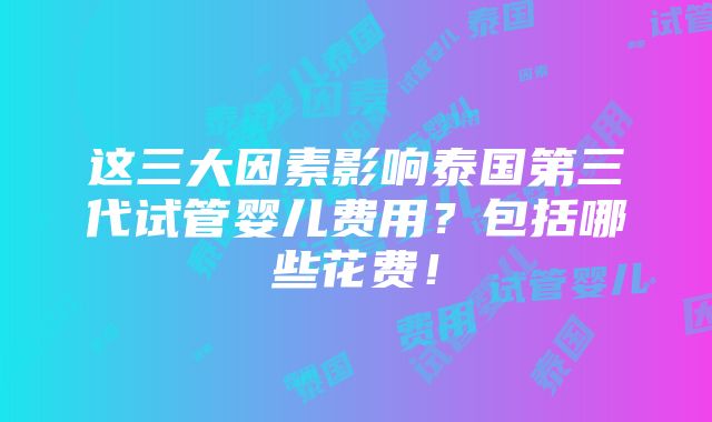 这三大因素影响泰国第三代试管婴儿费用？包括哪些花费！