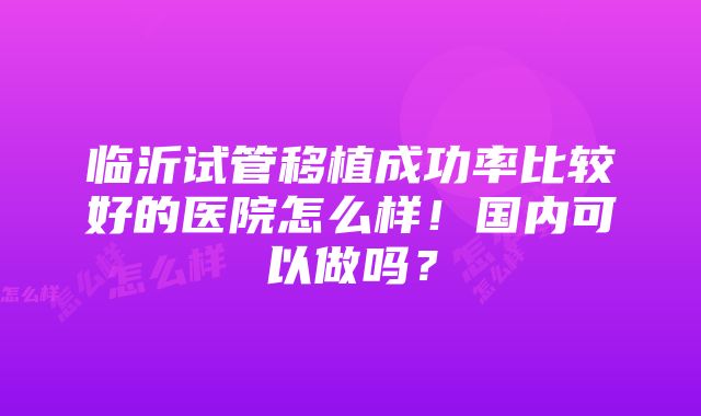 临沂试管移植成功率比较好的医院怎么样！国内可以做吗？