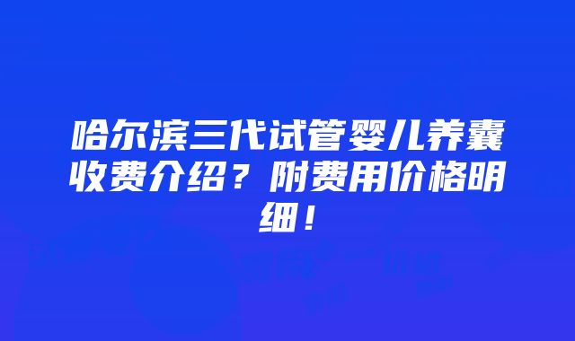 哈尔滨三代试管婴儿养囊收费介绍？附费用价格明细！