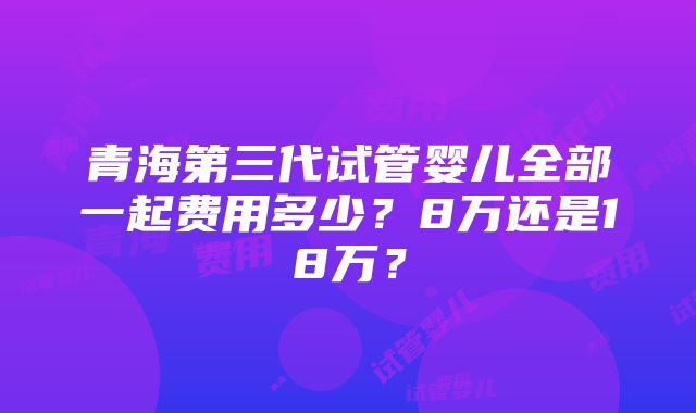 青海第三代试管婴儿全部一起费用多少？8万还是18万？