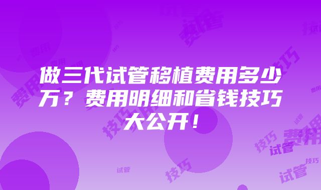 做三代试管移植费用多少万？费用明细和省钱技巧大公开！