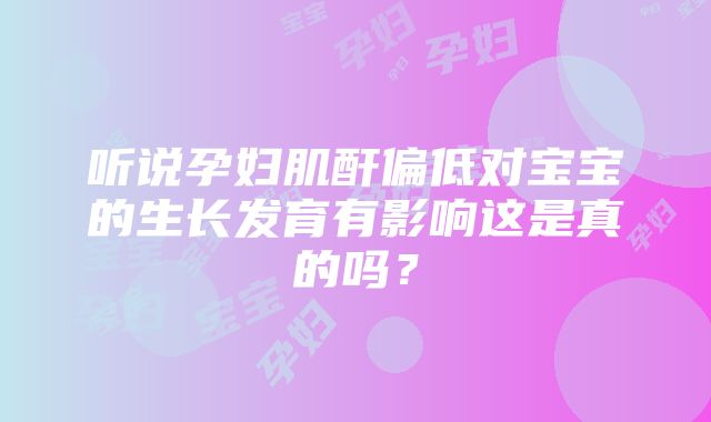 听说孕妇肌酐偏低对宝宝的生长发育有影响这是真的吗？