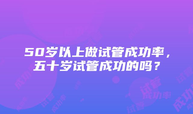 50岁以上做试管成功率，五十岁试管成功的吗？