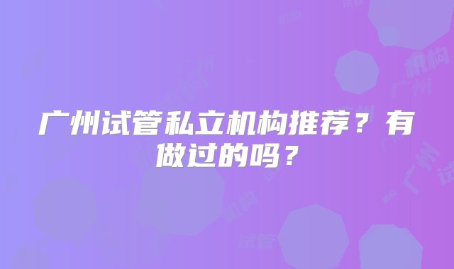 广州试管私立机构推荐？有做过的吗？