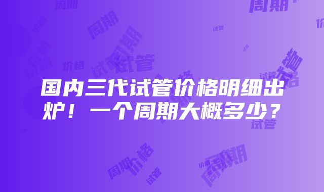 国内三代试管价格明细出炉！一个周期大概多少？