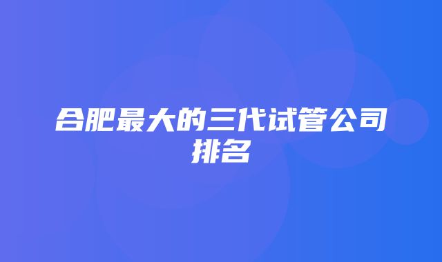 合肥最大的三代试管公司排名