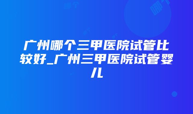 广州哪个三甲医院试管比较好_广州三甲医院试管婴儿