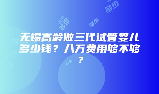 无锡高龄做三代试管婴儿多少钱？八万费用够不够？