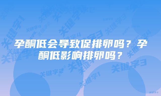 孕酮低会导致促排卵吗？孕酮低影响排卵吗？