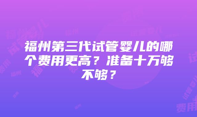 福州第三代试管婴儿的哪个费用更高？准备十万够不够？