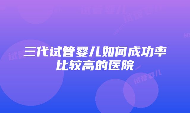 三代试管婴儿如何成功率比较高的医院