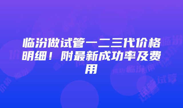 临汾做试管一二三代价格明细！附最新成功率及费用