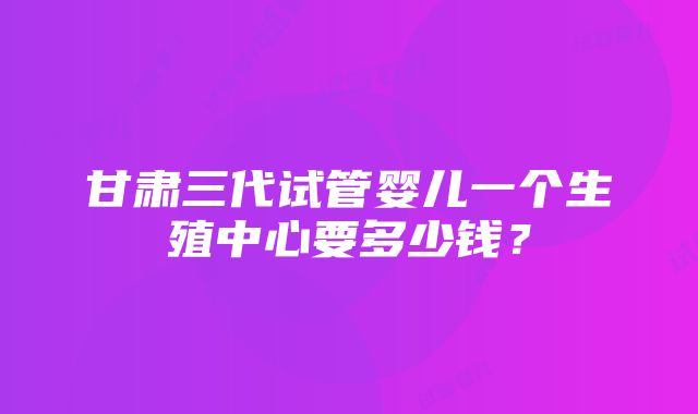 甘肃三代试管婴儿一个生殖中心要多少钱？