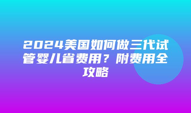 2024美国如何做三代试管婴儿省费用？附费用全攻略