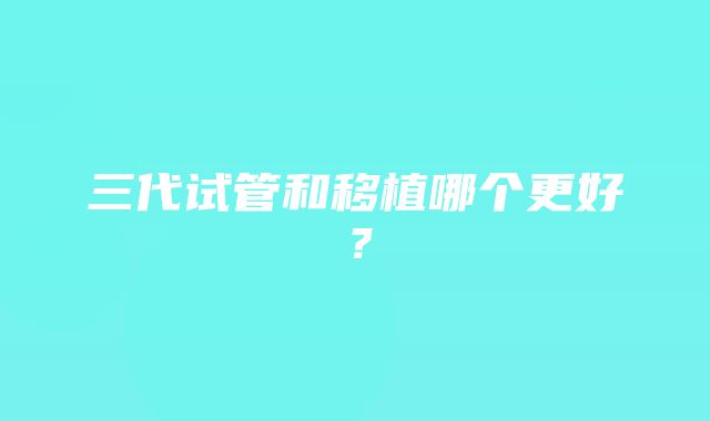 三代试管和移植哪个更好？