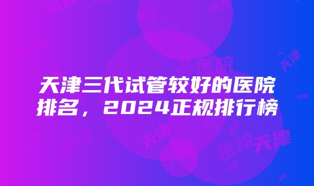 天津三代试管较好的医院排名，2024正规排行榜