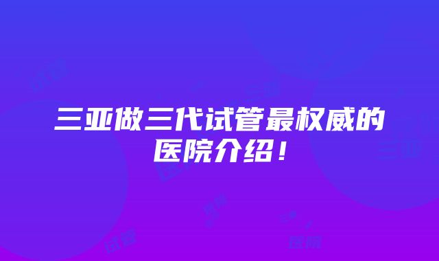 三亚做三代试管最权威的医院介绍！