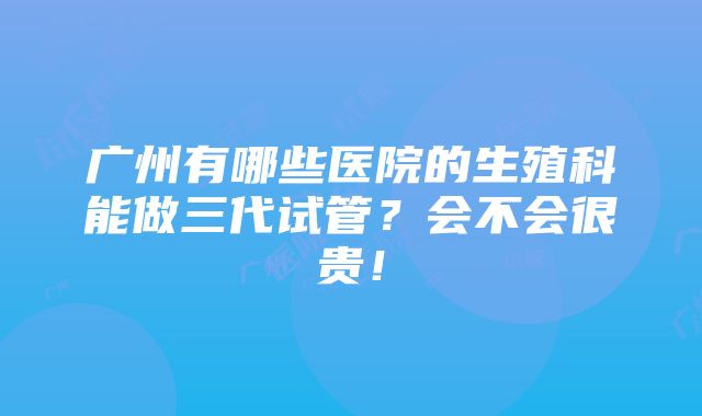 广州有哪些医院的生殖科能做三代试管？会不会很贵！