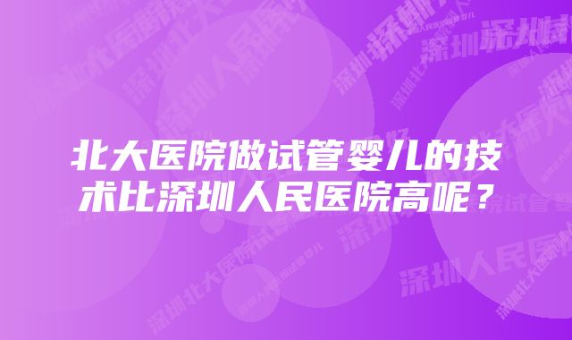 北大医院做试管婴儿的技术比深圳人民医院高呢？