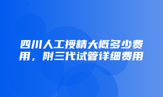 四川人工授精大概多少费用，附三代试管详细费用