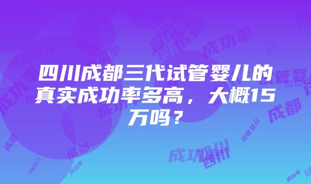 四川成都三代试管婴儿的真实成功率多高，大概15万吗？