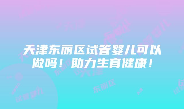 天津东丽区试管婴儿可以做吗！助力生育健康！