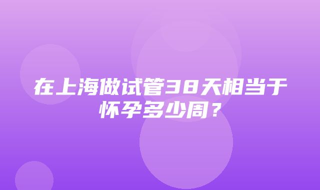 在上海做试管38天相当于怀孕多少周？