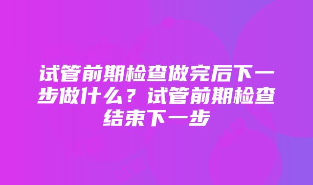 试管前期检查做完后下一步做什么？试管前期检查结束下一步