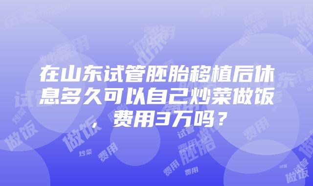 在山东试管胚胎移植后休息多久可以自己炒菜做饭，费用3万吗？