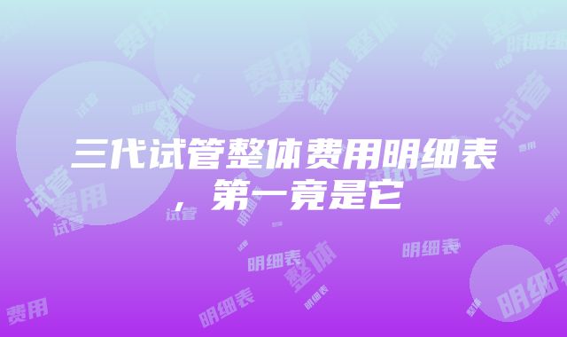 三代试管整体费用明细表，第一竟是它