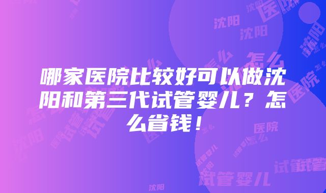 哪家医院比较好可以做沈阳和第三代试管婴儿？怎么省钱！