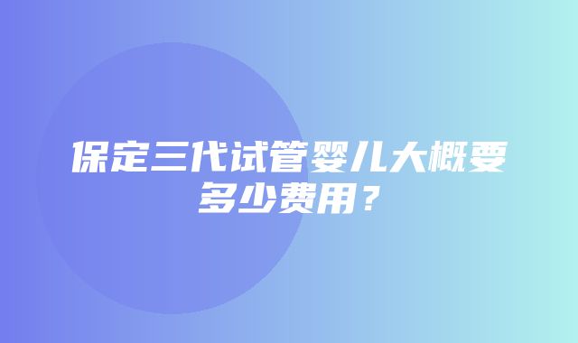 保定三代试管婴儿大概要多少费用？