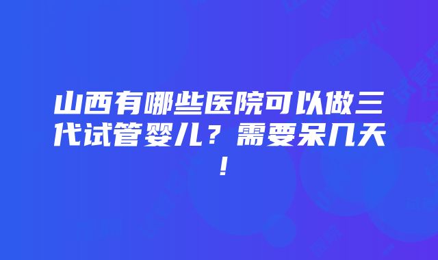 山西有哪些医院可以做三代试管婴儿？需要呆几天！