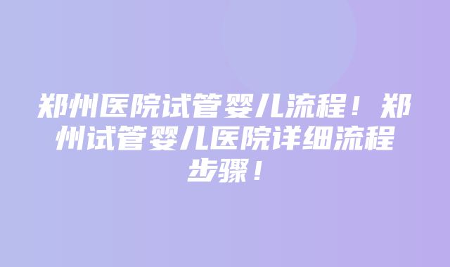 郑州医院试管婴儿流程！郑州试管婴儿医院详细流程步骤！