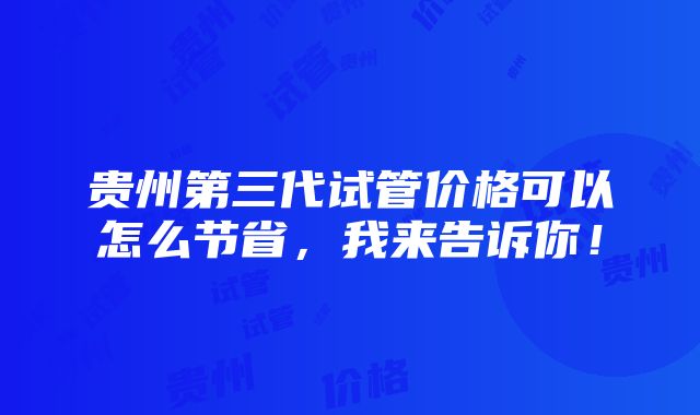 贵州第三代试管价格可以怎么节省，我来告诉你！